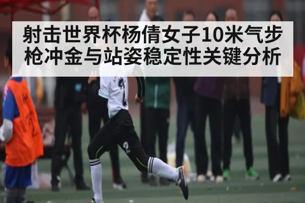 射击世界杯杨倩女子10米气步枪冲金与站姿稳定性关键分析